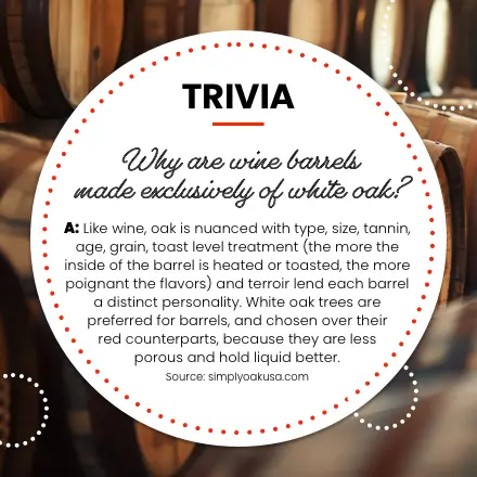 Trivia. Q: Why are wine barrels made exclusively of white oak? A: Like wine, oak is nuanced with type, size, tannin, age, grain, toast level treatment (the more the inside of the barrel is heated or toasted, the more poignant the flavors) and terroir lend each barrel a distinct personality. White oak trees are preferred for barrels, and chosen over their red counterparts, because they are less porous and hold liquid better. Source: simplyoakusa.com